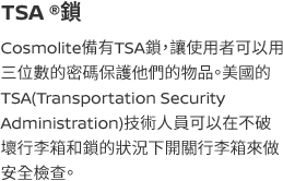 Cosmolite備有TSA鎖，讓使用者可以用三位數的密碼保護他們的物品。美國的TSA(Transportation Security Administration)技術人員可以在不破壞行李箱和鎖的狀況下開關行李箱來做安全檢查。